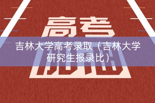 吉林大学高考录取（吉林大学研究生报录比）
