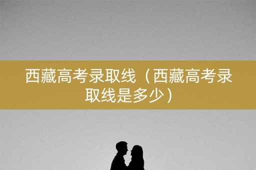 西藏高考录取线（西藏高考录取线是多少）