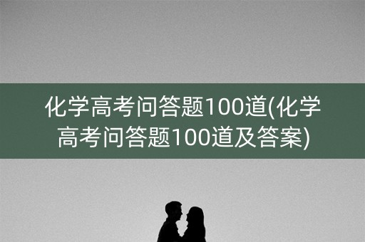 化学高考问答题100道(化学高考问答题100道及答案)