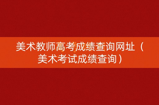 美术教师高考成绩查询网址（美术考试成绩查询）