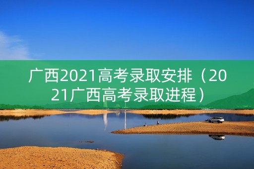 广西2021高考录取安排（2021广西高考录取进程）