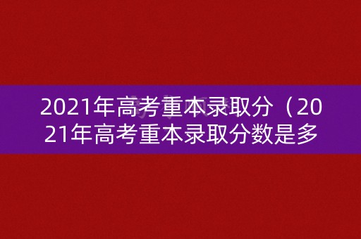 2021年高考重本录取分（2021年高考重本录取分数是多少）