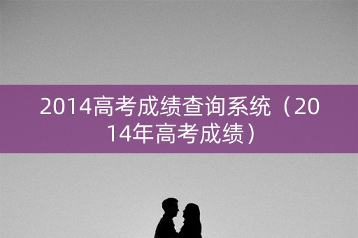 2014高考成绩查询系统（2014年高考成绩）