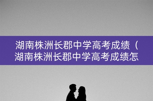湖南株洲长郡中学高考成绩（湖南株洲长郡中学高考成绩怎么样）
