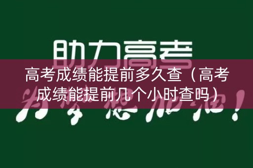高考成绩能提前多久查（高考成绩能提前几个小时查吗）
