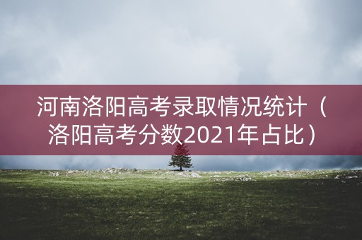 河南洛阳高考录取情况统计（洛阳高考分数2021年占比）