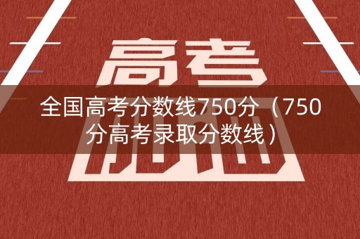 全国高考分数线750分（750分高考录取分数线）
