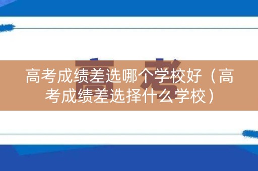 高考成绩差选哪个学校好（高考成绩差选择什么学校）