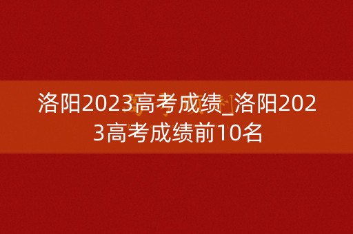 洛阳2023高考成绩_洛阳2023高考成绩前10名