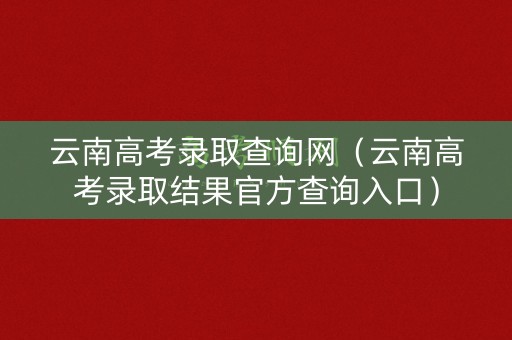 云南高考录取查询网（云南高考录取结果官方查询入口）