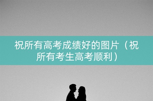 祝所有高考成绩好的图片（祝所有考生高考顺利）