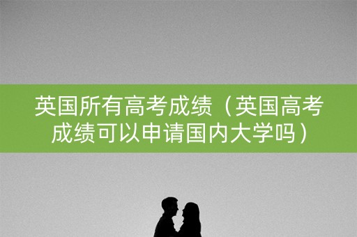 英国所有高考成绩（英国高考成绩可以申请国内大学吗）