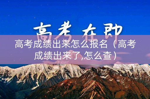 高考成绩出来怎么报名（高考成绩出来了,怎么查）