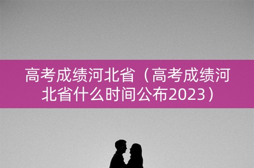 高考成绩河北省（高考成绩河北省什么时间公布2023）