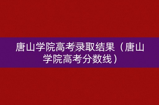 唐山学院高考录取结果（唐山学院高考分数线）
