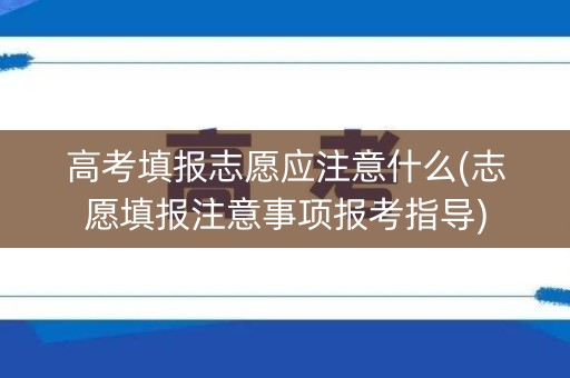 高考填报志愿应注意什么(志愿填报注意事项报考指导)