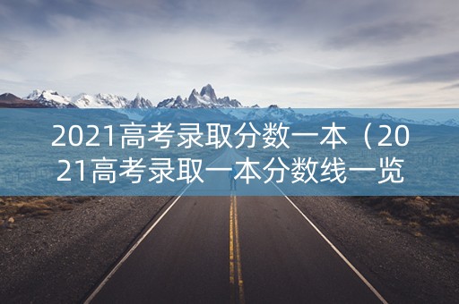 2021高考录取分数一本（2021高考录取一本分数线一览表）
