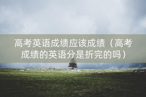 高考英语成绩应该成绩（高考成绩的英语分是折完的吗）