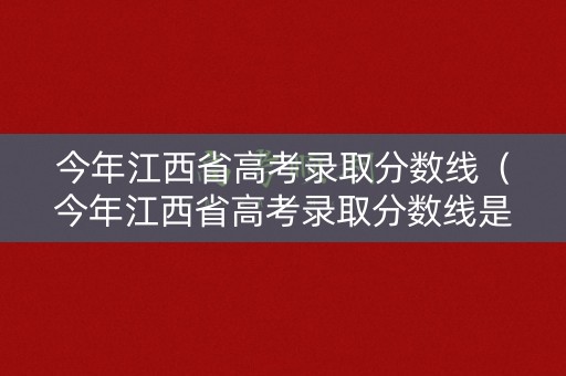 今年江西省高考录取分数线（今年江西省高考录取分数线是多少）
