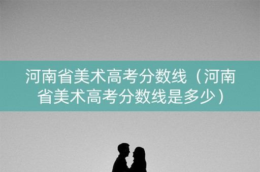 河南省美术高考分数线（河南省美术高考分数线是多少）