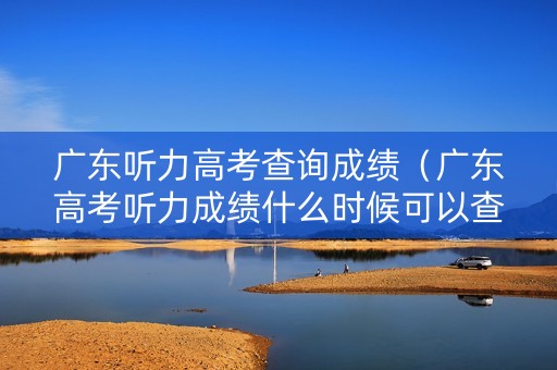 广东听力高考查询成绩（广东高考听力成绩什么时候可以查）