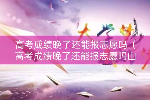 高考成绩晚了还能报志愿吗（高考成绩晚了还能报志愿吗山东）