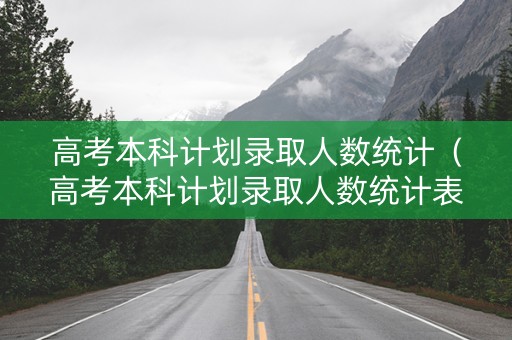 高考本科计划录取人数统计（高考本科计划录取人数统计表格）