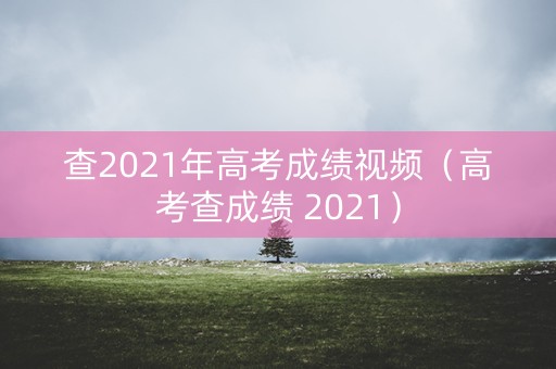 查2021年高考成绩视频（高考查成绩 2021）