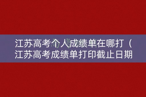 江苏高考个人成绩单在哪打（江苏高考成绩单打印截止日期）