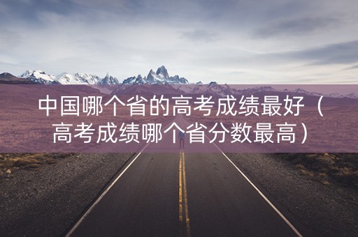 中国哪个省的高考成绩最好（高考成绩哪个省分数最高）