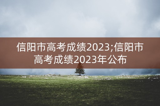 信阳市高考成绩2023;信阳市高考成绩2023年公布