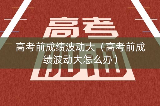 高考前成绩波动大（高考前成绩波动大怎么办）