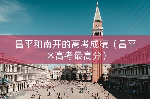 昌平和南开的高考成绩（昌平区高考最高分）
