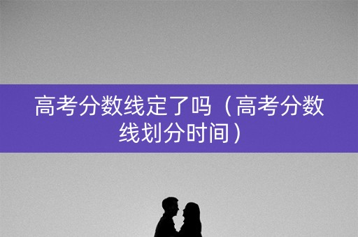 高考分数线定了吗（高考分数线划分时间）