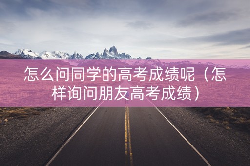 怎么问同学的高考成绩呢（怎样询问朋友高考成绩）