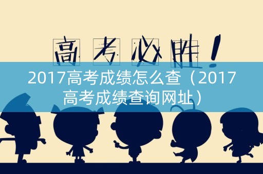 2017高考成绩怎么查（2017高考成绩查询网址）