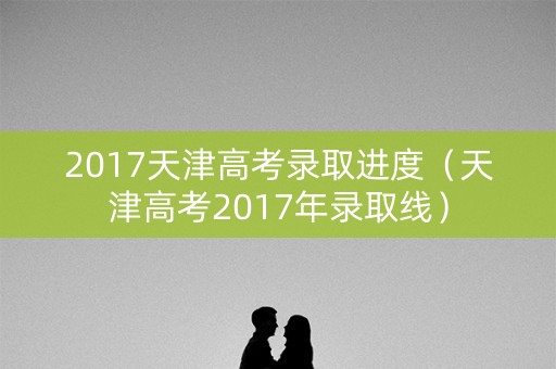 2017天津高考录取进度（天津高考2017年录取线）