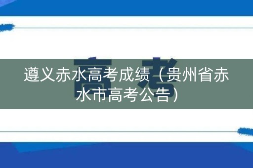 遵义赤水高考成绩（贵州省赤水市高考公告）