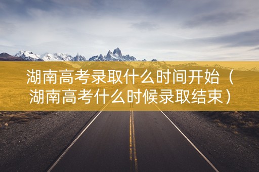 湖南高考录取什么时间开始（湖南高考什么时候录取结束）