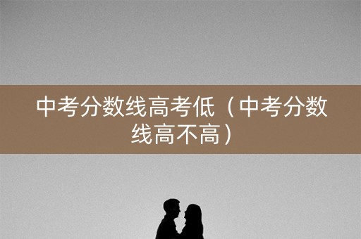 中考分数线高考低（中考分数线高不高）