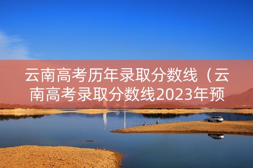 云南高考历年录取分数线（云南高考录取分数线2023年预估）
