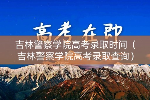 吉林警察学院高考录取时间（吉林警察学院高考录取查询）