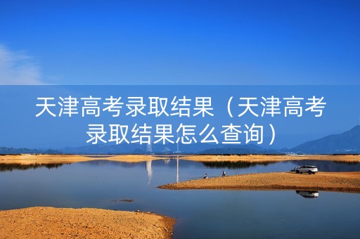 天津高考录取结果（天津高考录取结果怎么查询）