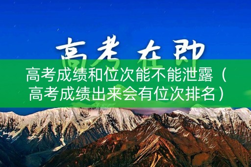 高考成绩和位次能不能泄露（高考成绩出来会有位次排名）