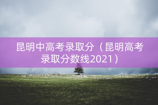 昆明中高考录取分（昆明高考录取分数线2021）