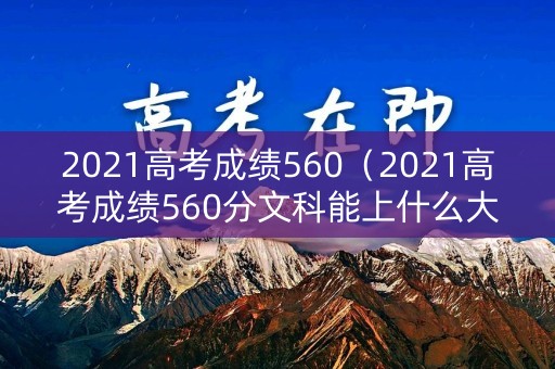 2021高考成绩560（2021高考成绩560分文科能上什么大学）