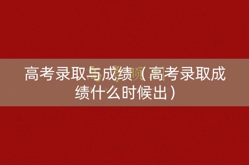 高考录取与成绩（高考录取成绩什么时候出）