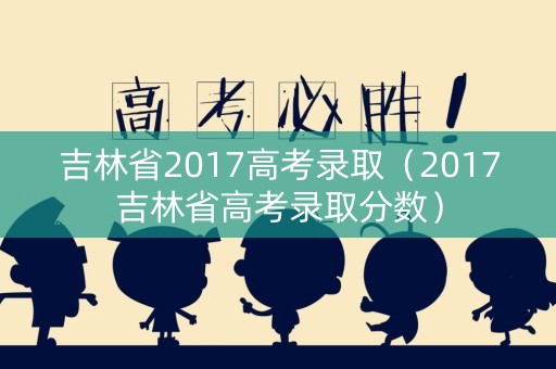 吉林省2017高考录取（2017吉林省高考录取分数）
