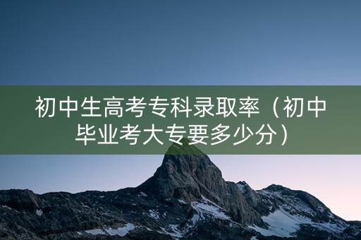 初中生高考专科录取率（初中毕业考大专要多少分）