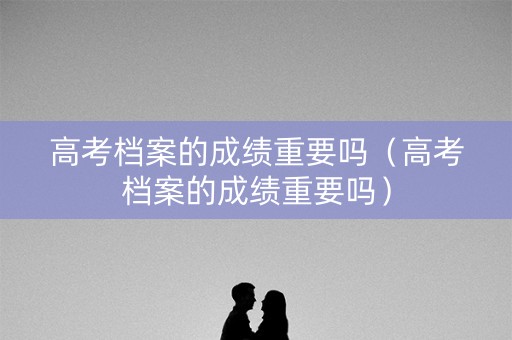 高考档案的成绩重要吗（高考档案的成绩重要吗）